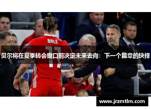 贝尔将在夏季转会窗口前决定未来去向：下一个篇章的抉择