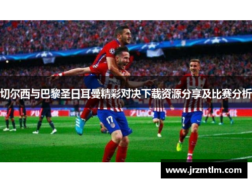 切尔西与巴黎圣日耳曼精彩对决下载资源分享及比赛分析